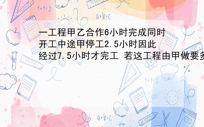 一工程甲乙合作6小时完成同时开工中途甲停工2.5小时因此经过7.5小时才完工 若这工程由甲做要多少小时?求求各位大哥大姐拉!