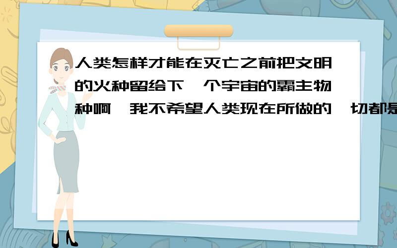 人类怎样才能在灭亡之前把文明的火种留给下一个宇宙的霸主物种啊,我不希望人类现在所做的一切都是白费!还有,狗狗会灭绝么人类现在所做的一切都是徒劳的么？在灭亡的前一秒人类会集