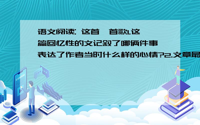 语文阅读: 这首一首歌1.这篇回忆性的文记叙了哪俩件事,表达了作者当时什么样的心情?2.文章最后以自然段写到: