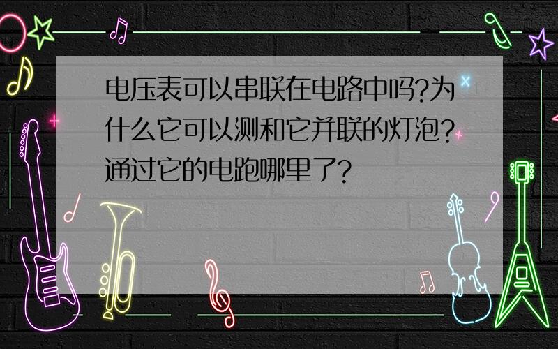 电压表可以串联在电路中吗?为什么它可以测和它并联的灯泡?通过它的电跑哪里了?