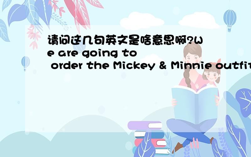 请问这几句英文是啥意思啊?We are going to order the Mickey & Minnie outfits. But, I would like to purchase the other three outfits at the same time to go with the Mickey outfit.  Can you supply the other outfits shown below to go with the