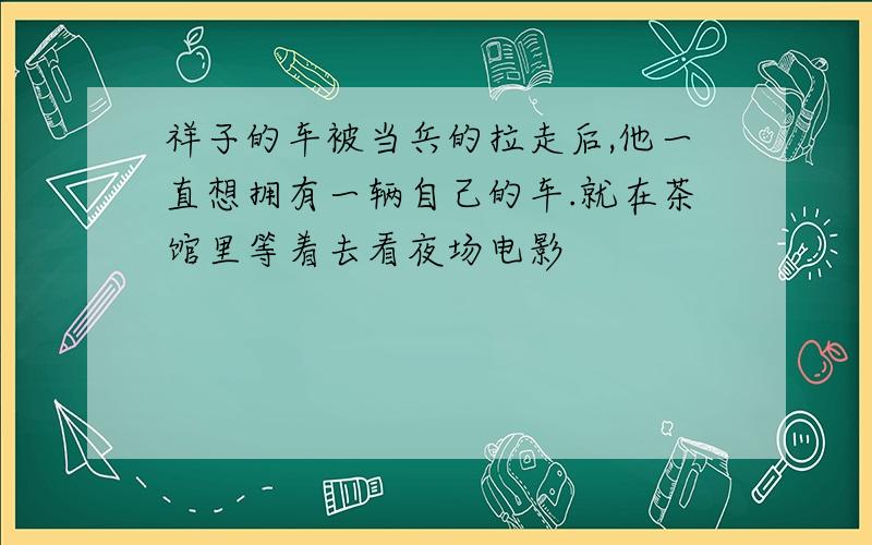 祥子的车被当兵的拉走后,他一直想拥有一辆自己的车.就在茶馆里等着去看夜场电影