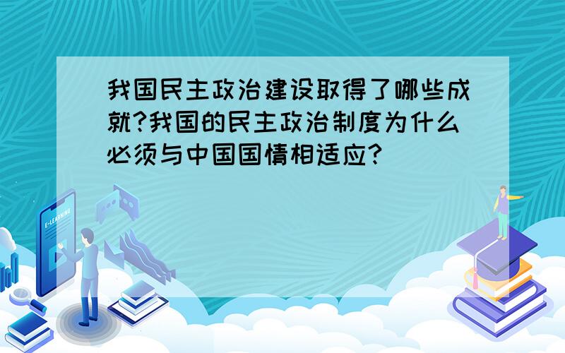 我国民主政治建设取得了哪些成就?我国的民主政治制度为什么必须与中国国情相适应?