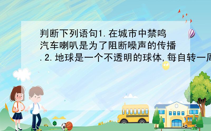 判断下列语句1.在城市中禁鸣汽车喇叭是为了阻断噪声的传播.2.地球是一个不透明的球体,每自转一周,地球表面大部分地方就要昼夜交替一次.3.地球自转周期是24小时,昼12时,夜12时4.北京、上