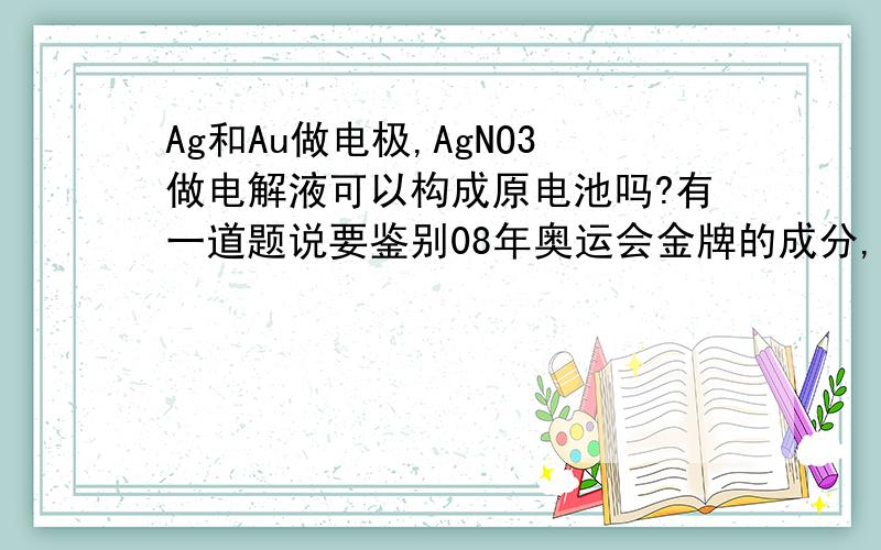 Ag和Au做电极,AgNO3做电解液可以构成原电池吗?有一道题说要鉴别08年奥运会金牌的成分,已知可能是1.纯金 2.金银混合物 3.铜锌混合物中的一种,答案是用硝酸银或硝酸都可以,我想问一下这两个