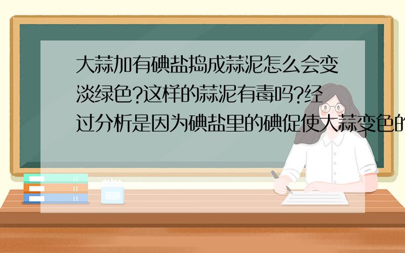 大蒜加有碘盐捣成蒜泥怎么会变淡绿色?这样的蒜泥有毒吗?经过分析是因为碘盐里的碘促使大蒜变色的,因为我曾经用过没加碘的盐捣碎的蒜泥不会变色的.所以怕变色后的蒜泥有毒?请问专家