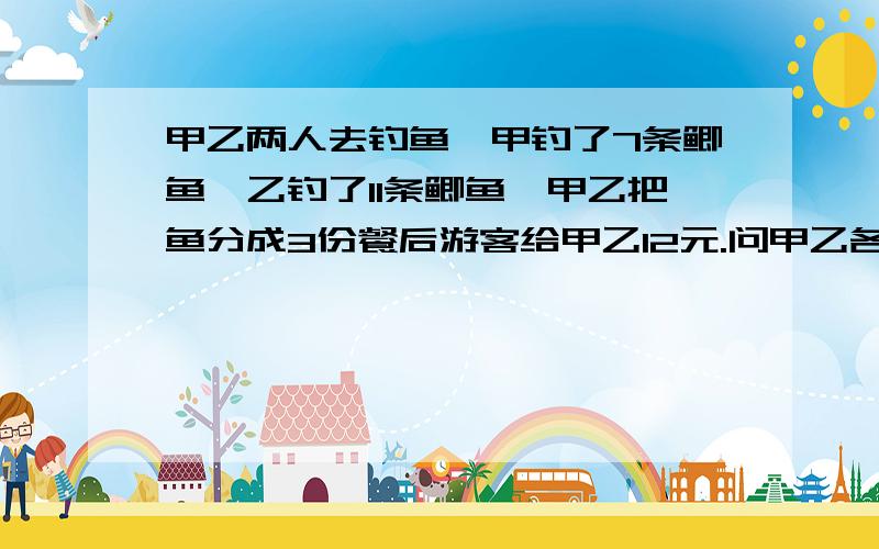 甲乙两人去钓鱼,甲钓了7条鲫鱼,乙钓了11条鲫鱼,甲乙把鱼分成3份餐后游客给甲乙12元.问甲乙各应得多少元.运算过程