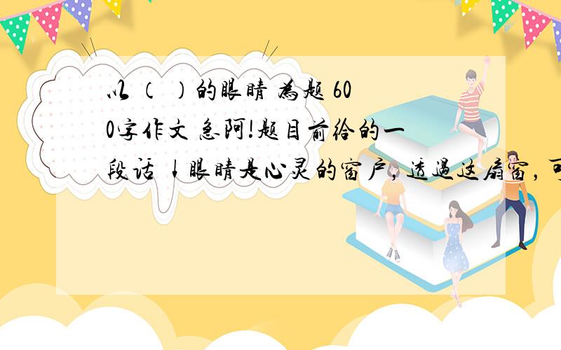 以 （ ）的眼睛 为题 600字作文 急阿!题目前给的一段话 ↓眼睛是心灵的窗户，透过这扇窗，可以看到人性的“真、善、美”。同样也可以看到“假、丑、恶”；同样透过苍穹我们看到熊熊是