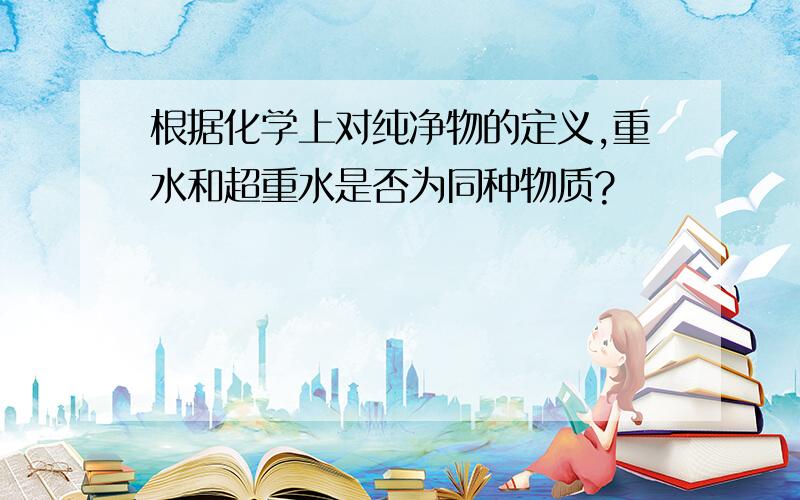 根据化学上对纯净物的定义,重水和超重水是否为同种物质?