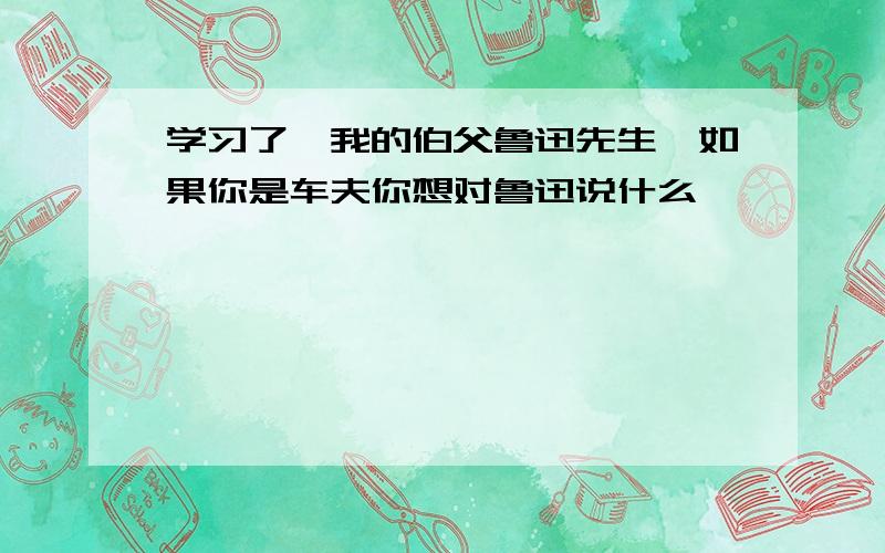 学习了《我的伯父鲁迅先生》如果你是车夫你想对鲁迅说什么