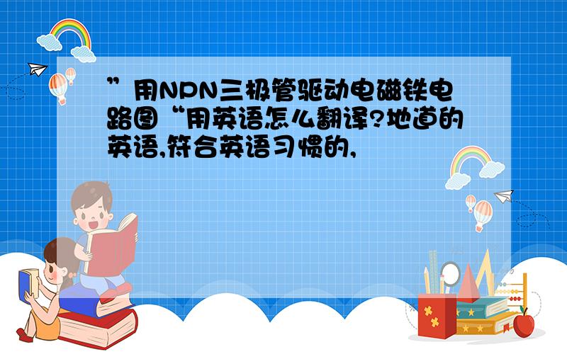 ”用NPN三极管驱动电磁铁电路图“用英语怎么翻译?地道的英语,符合英语习惯的,