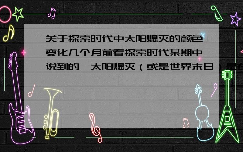 关于探索时代中太阳熄灭的颜色变化几个月前看探索时代某期中说到的,太阳熄灭（或是世界末日）是在地球会看到不同颜色的变化（应该是7色光）直至黑白无色.谁能告诉我这些颜色变化的