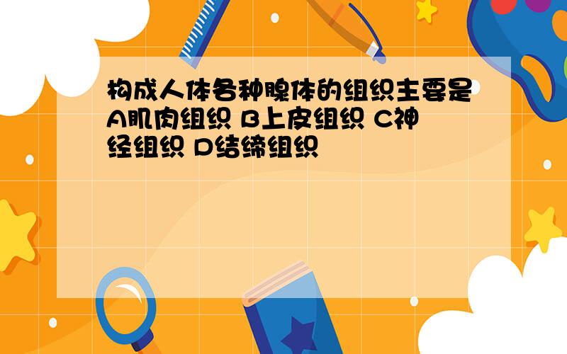 构成人体各种腺体的组织主要是A肌肉组织 B上皮组织 C神经组织 D结缔组织