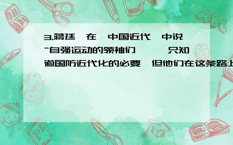 3.蒋廷黻在《中国近代》中说“自强运动的领袖们,……只知道国防近代化的必要,但他们在这条路上前进一步以后,就发现必须再进一步”,这里的“再进一步”主要体现在 （ ）①轮船招商局