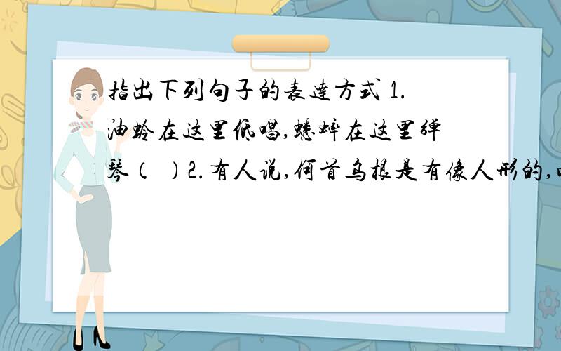 指出下列句子的表达方式 1.油蛉在这里低唱,蟋蟀在这里弹琴（ ）2.有人说,何首乌根是有像人形的,吃了便可以成仙 （ ）3.那周围的短短的泥墙根一带的趣味是多么令人心动啊 （ ）