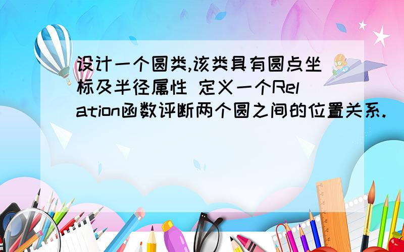 设计一个圆类,该类具有圆点坐标及半径属性 定义一个Relation函数评断两个圆之间的位置关系.（外离,外切,相交,内切,内含）       (2)在主函数定义一个有三个元素的圆类对象数组,并进行初始