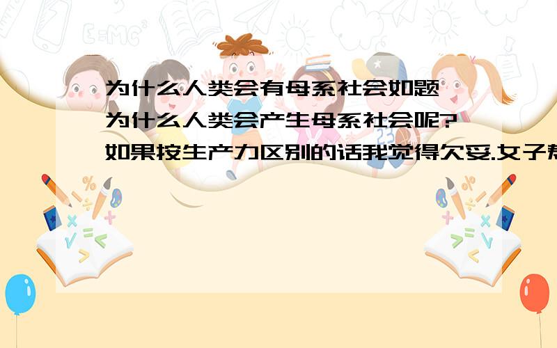 为什么人类会有母系社会如题,为什么人类会产生母系社会呢?如果按生产力区别的话我觉得欠妥.女子寿命论也觉得不太合适.有种解释是古代性别无差别,女子有生育能力所以以母系氏族为主.