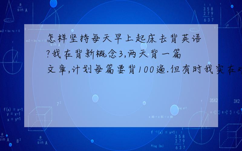 怎样坚持每天早上起床去背英语?我在背新概念3,两天背一篇文章,计划每篇要背100遍.但有时我实在难得坚持下去.因为每天早上6点30分就起床来背.