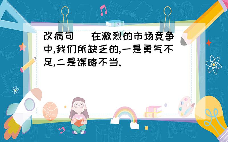 改病句   在激烈的市场竞争中,我们所缺乏的,一是勇气不足,二是谋略不当.