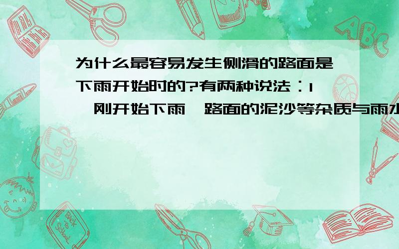 为什么最容易发生侧滑的路面是下雨开始时的?有两种说法：1、刚开始下雨,路面的泥沙等杂质与雨水混合,像形成一层润滑剂,此时摩擦系数最低,所以容易最侧滑.2、认为刚下雨时,由于路面不