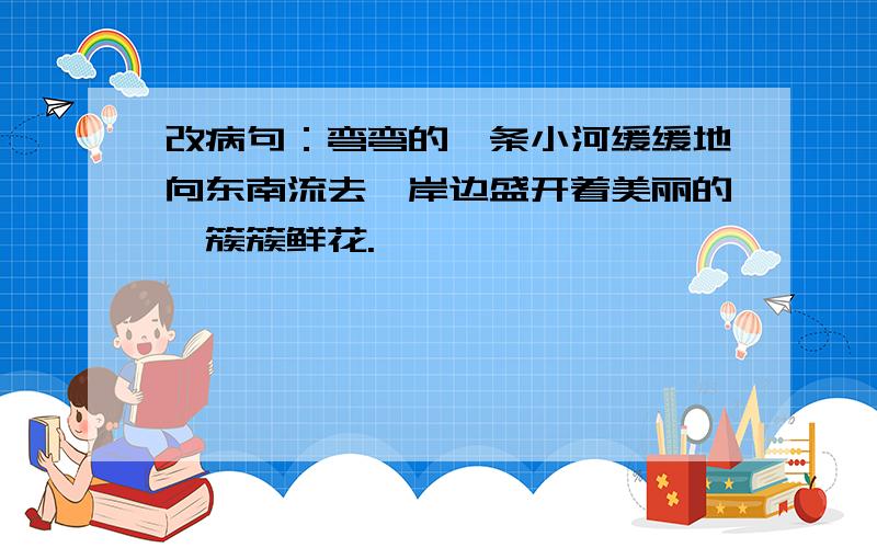 改病句：弯弯的一条小河缓缓地向东南流去,岸边盛开着美丽的一簇簇鲜花.