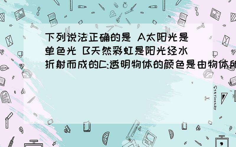 下列说法正确的是 A太阳光是单色光 B天然彩虹是阳光经水折射而成的C:透明物体的颜色是由物体所透过光的颜色决定的D：不透明物体的颜色与物体所反射的光的颜色相同（注意：）