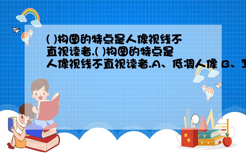 ( )构图的特点是人像视线不直视读者.( )构图的特点是人像视线不直视读者.A、低凋人像 B、写真人像 C、开放性人像 D、封闭性人像请大家帮忙选出正确答案,并说出理由.理由正确.