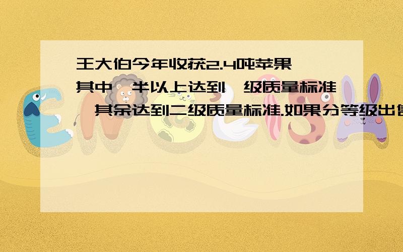 王大伯今年收获2.4吨苹果,其中一半以上达到一级质量标准,其余达到二级质量标准.如果分等级出售,一级苹果每千克为2.4元,二级苹果每千克为1.6元；如果不分等级出售,每千克为1.8元,请你分析