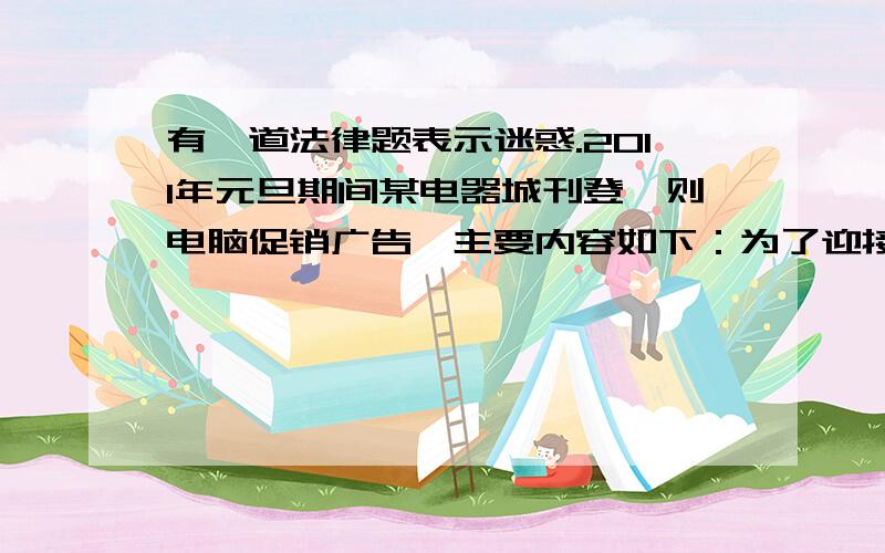 有一道法律题表示迷惑.2011年元旦期间某电器城刊登一则电脑促销广告,主要内容如下：为了迎接元旦,从1月1日—1月3日本商场特举行电脑促销活动：1)某品牌电脑每日9：00—10：00以100元价格