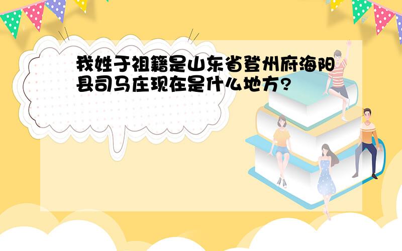 我姓于祖籍是山东省登州府海阳县司马庄现在是什么地方?