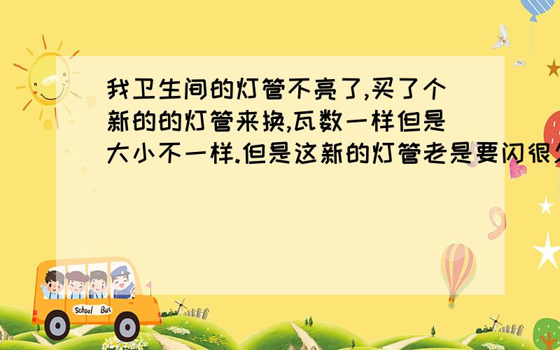 我卫生间的灯管不亮了,买了个新的的灯管来换,瓦数一样但是大小不一样.但是这新的灯管老是要闪很久才亮,今天突然老是熄掉,它熄掉我又重开,重复了两次突然听到爆了一声,又第二声,我马