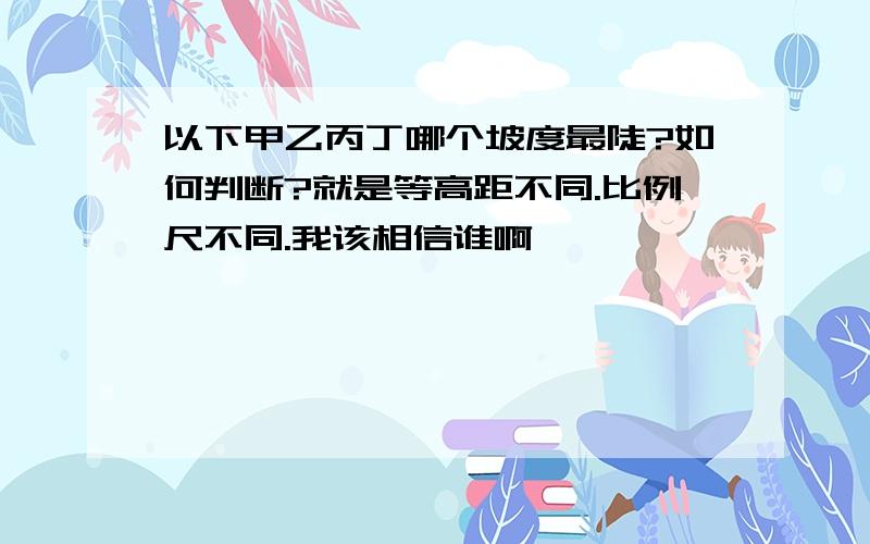 以下甲乙丙丁哪个坡度最陡?如何判断?就是等高距不同.比例尺不同.我该相信谁啊