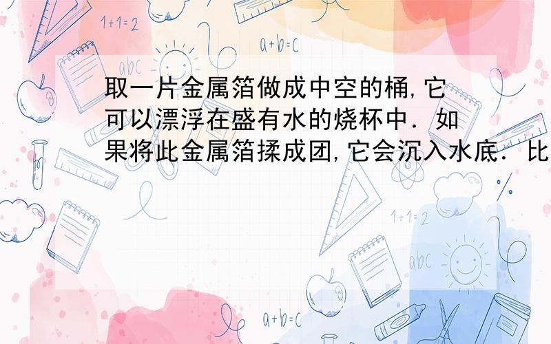 取一片金属箔做成中空的桶,它可以漂浮在盛有水的烧杯中．如果将此金属箔揉成团,它会沉入水底．比较上述两种情况,则下列说法中正确的是（　　）A、金属箔漂浮时受到的重力比它沉底时