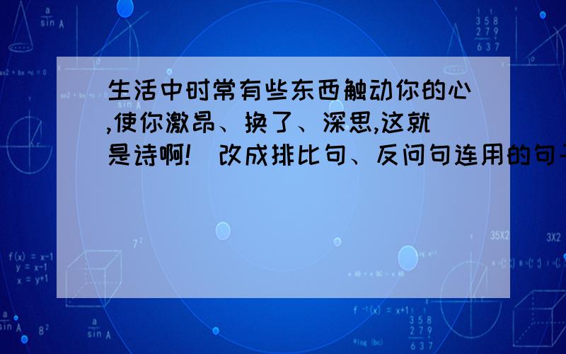 生活中时常有些东西触动你的心,使你激昂、换了、深思,这就是诗啊!（改成排比句、反问句连用的句子）