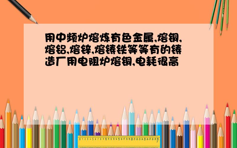 用中频炉熔炼有色金属,熔铜,熔铝,熔锌,熔铸铁等等有的铸造厂用电阻炉熔铜,电耗很高