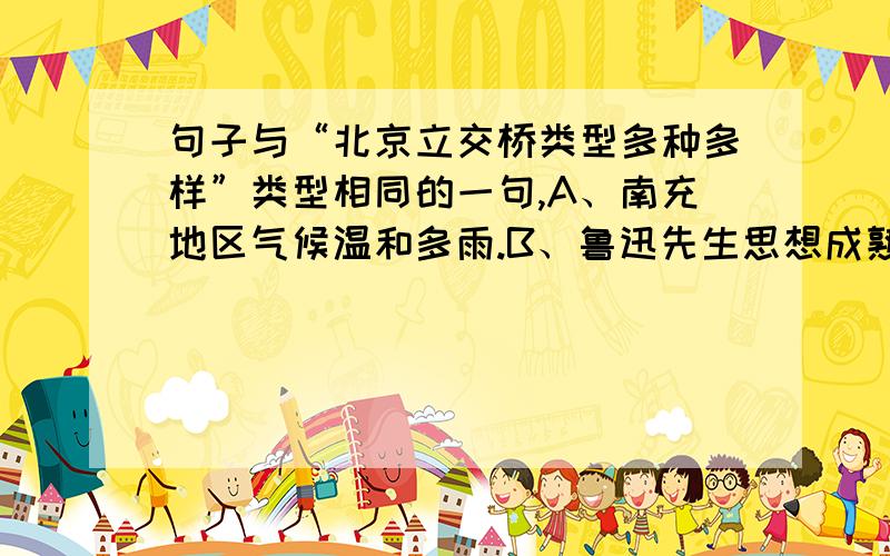 句子与“北京立交桥类型多种多样”类型相同的一句,A、南充地区气候温和多雨.B、鲁迅先生思想成熟的一个重要标志.C、我们的脚下仿佛轻松起来.D、火车开动了.