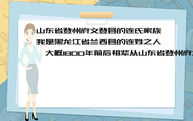 山东省登州府文登县的连氏家族我是黑龙江省兰西县的连姓之人,大概1800年前后祖辈从山东省登州府文登县,做社又六甲前后蒿子房,移民到东北.祖辈临走时只抄下连氏后五辈字,【益.启.承.佩.