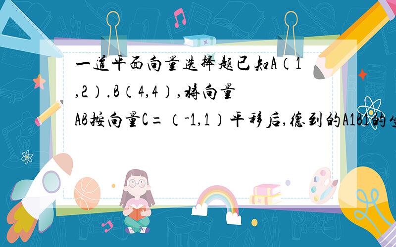 一道平面向量选择题已知A（1,2）.B（4,4）,将向量AB按向量C=（-1,1）平移后,德到的A1B1的坐标是（）A.（2,3）B（4,1）