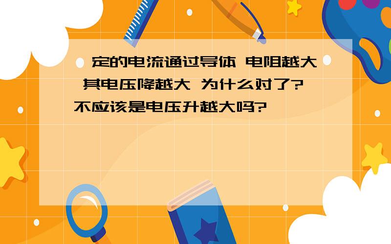 一定的电流通过导体 电阻越大 其电压降越大 为什么对了?不应该是电压升越大吗?