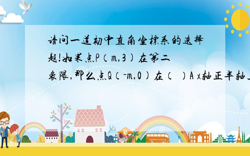 请问一道初中直角坐标系的选择题!如果点P（m,3)在第二象限,那么点Q（-m,0)在（ ）A x轴正半轴上  B x轴负半轴上C y轴正半轴上  D y轴负半轴上