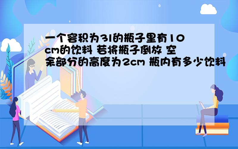 一个容积为3l的瓶子里有10cm的饮料 若将瓶子倒放 空余部分的高度为2cm 瓶内有多少饮料