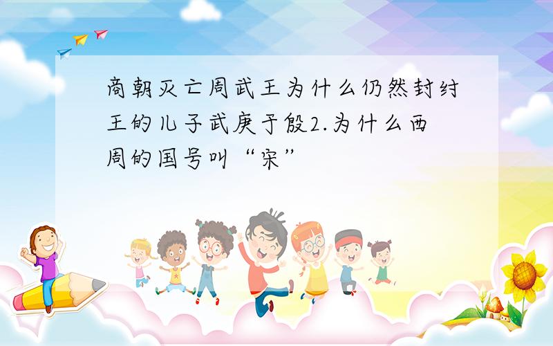 商朝灭亡周武王为什么仍然封纣王的儿子武庚于殷2.为什么西周的国号叫“宋”