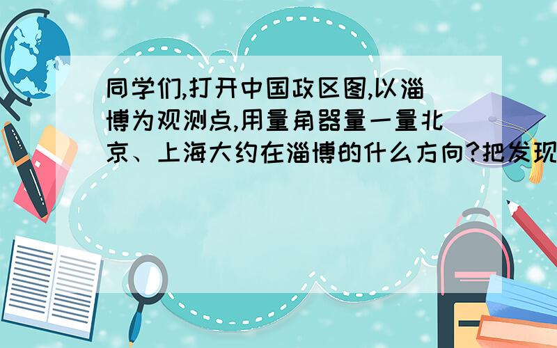 同学们,打开中国政区图,以淄博为观测点,用量角器量一量北京、上海大约在淄博的什么方向?把发现记录下来急