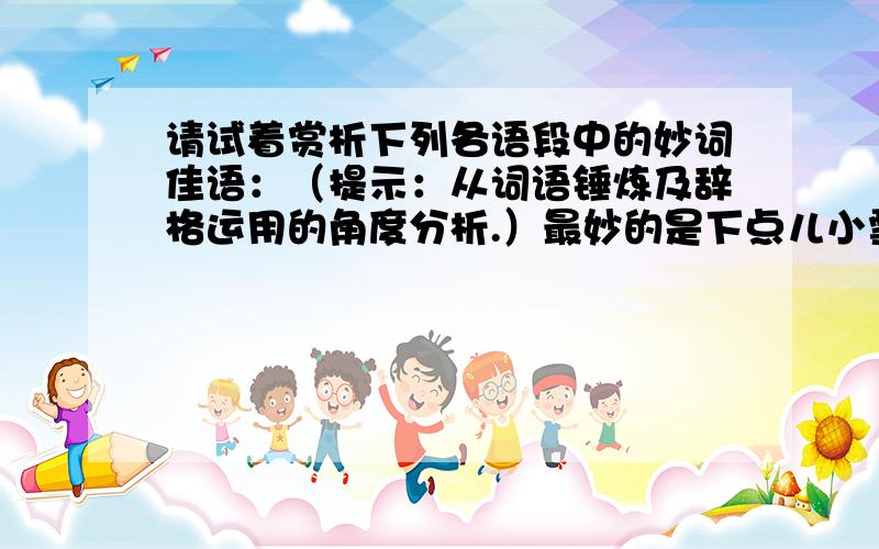 请试着赏析下列各语段中的妙词佳语：（提示：从词语锤炼及辞格运用的角度分析.）最妙的是下点儿小雪呀.看吧,山上的矮松越发的青黑,树尖儿上顶着一髻儿白花,好像日本看护妇.山尖儿全