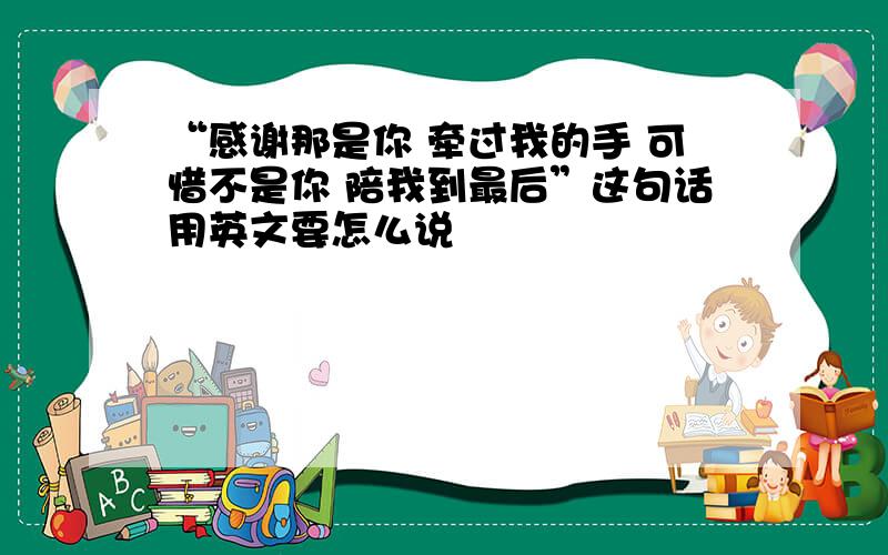 “感谢那是你 牵过我的手 可惜不是你 陪我到最后”这句话用英文要怎么说