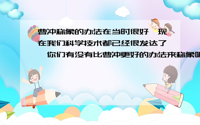 曹冲称象的办法在当时很好,现在我们科学技术都已经很发达了,你们有没有比曹冲更好的办法来称象呢?