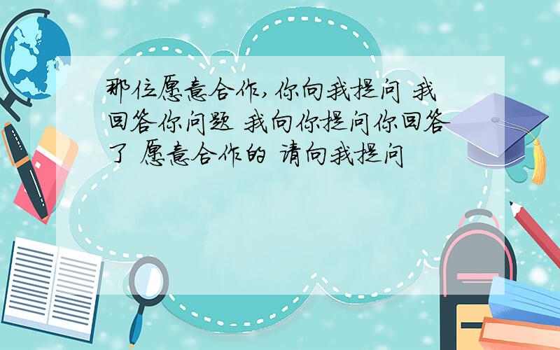 那位愿意合作,你向我提问 我回答你问题 我向你提问你回答了 愿意合作的 请向我提问