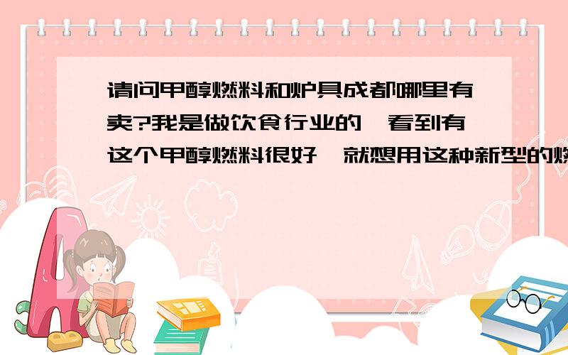 请问甲醇燃料和炉具成都哪里有卖?我是做饮食行业的,看到有这个甲醇燃料很好,就想用这种新型的燃料来代替目前的液化气,但是不知道成都哪里有卖.