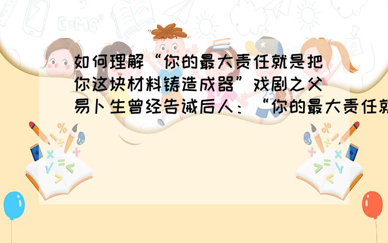 如何理解“你的最大责任就是把你这块材料铸造成器”戏剧之父易卜生曾经告诫后人：“你的最大责任就是把你这块材料铸造成器”,请用自己对自己负责来论述怎样理解这句话.