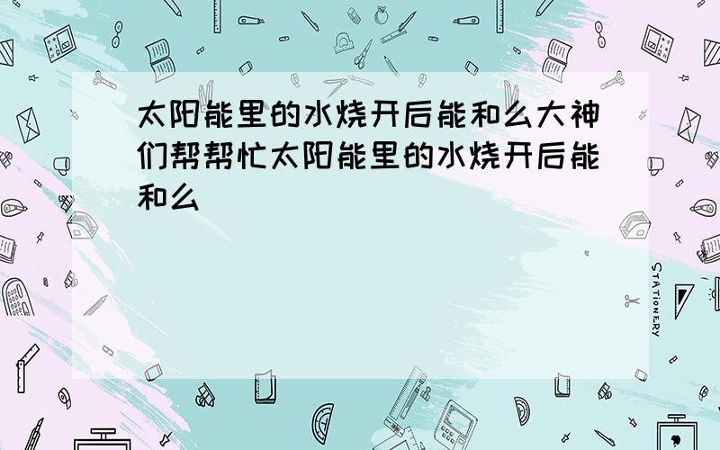 太阳能里的水烧开后能和么大神们帮帮忙太阳能里的水烧开后能和么